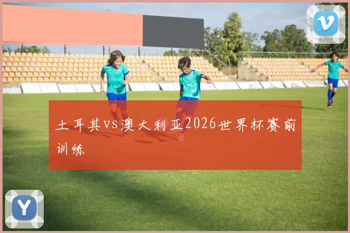 土耳其vs澳大利亚2026世界杯赛前训练