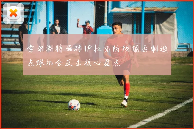 索尔洛特面对伊拉克防线能否制造点球机会反击核心盘点