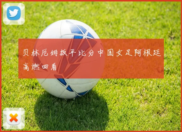 贝林厄姆扳平比分中国女足阿根廷高燃回看