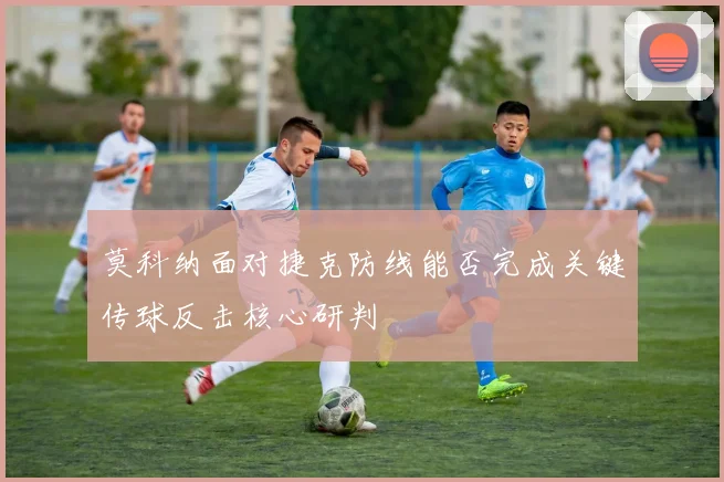 莫科纳面对捷克防线能否完成关键传球反击核心研判