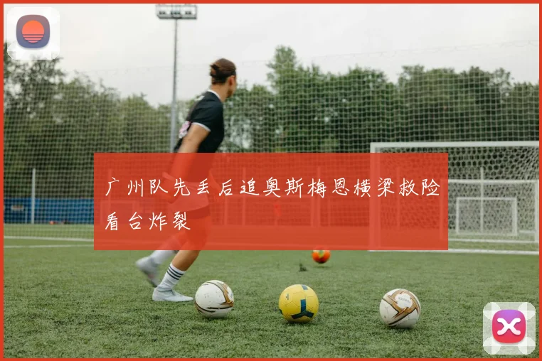 广州队先丢后追奥斯梅恩横梁救险看台炸裂