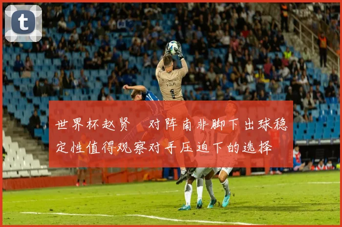 世界杯赵贤祐对阵南非脚下出球稳定性值得观察对手压迫下的选择