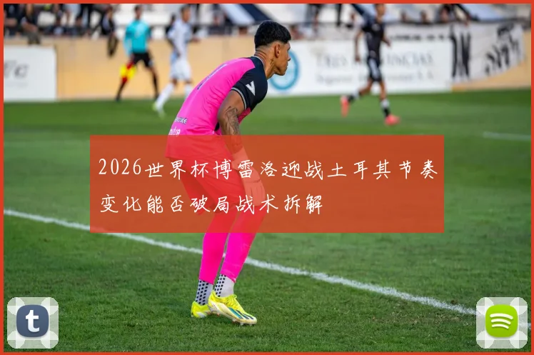 2026世界杯博雷洛迎战土耳其节奏变化能否破局战术拆解