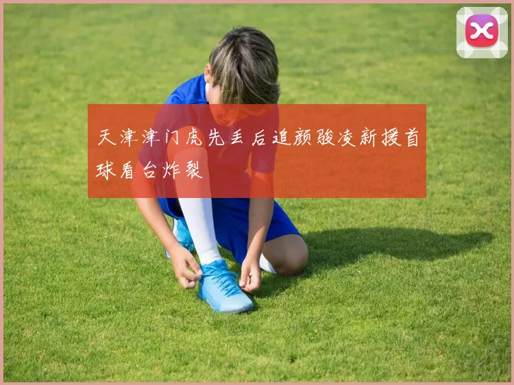天津津门虎先丢后追颜骏凌新援首球看台炸裂