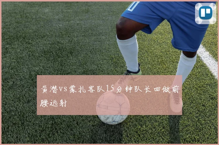黄潜vs蒙扎客队15分钟队长回做前腰远射