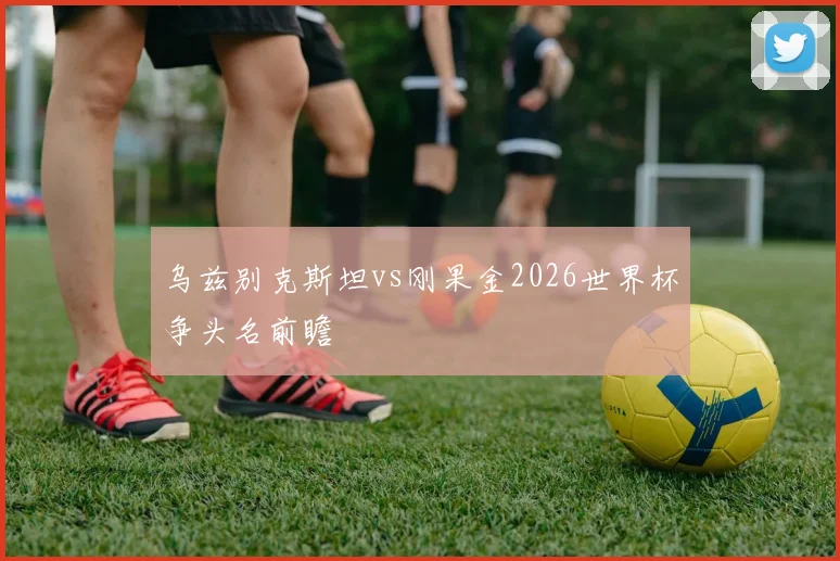 乌兹别克斯坦vs刚果金2026世界杯争头名前瞻