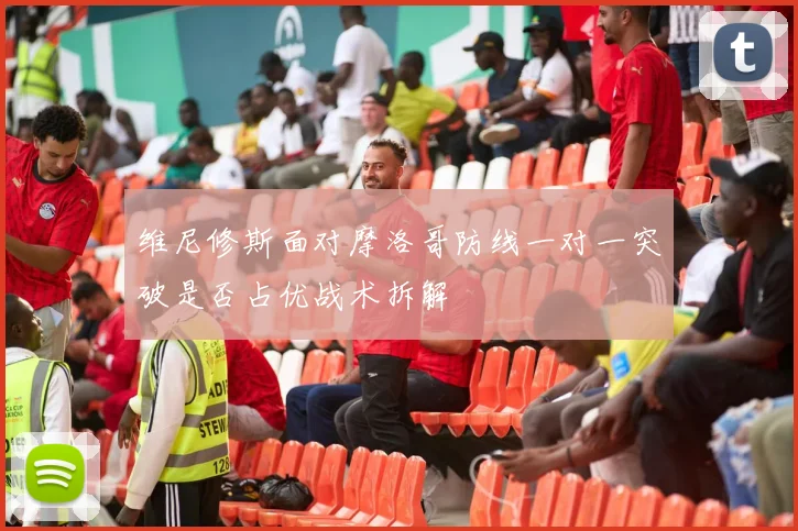 维尼修斯面对摩洛哥防线一对一突破是否占优战术拆解