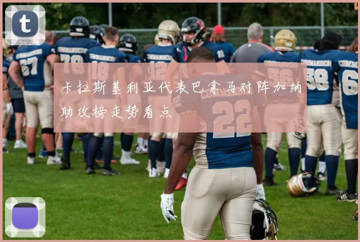 卡拉斯基利亚代表巴拿马对阵加纳助攻榜走势看点