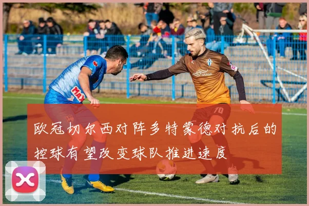 欧冠切尔西对阵多特蒙德对抗后的控球有望改变球队推进速度