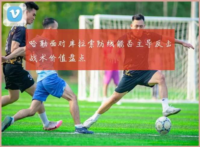 哈勒面对库拉索防线能否主导反击战术价值盘点
