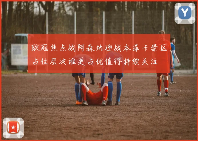 欧冠焦点战阿森纳迎战本菲卡禁区占位层次谁更占优值得持续关注