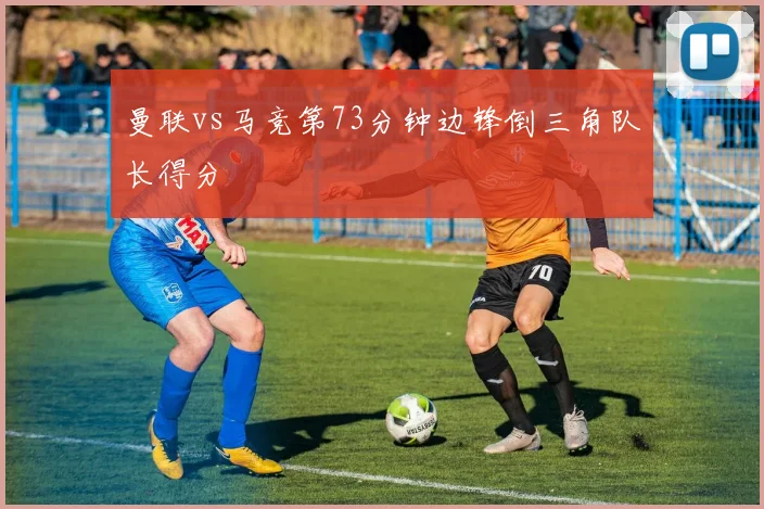 曼联vs马竞第73分钟边锋倒三角队长得分