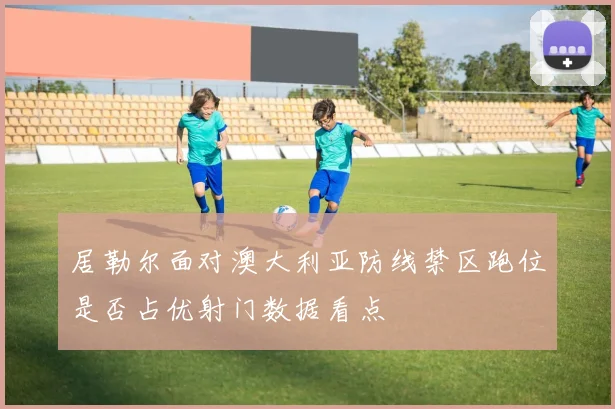 居勒尔面对澳大利亚防线禁区跑位是否占优射门数据看点