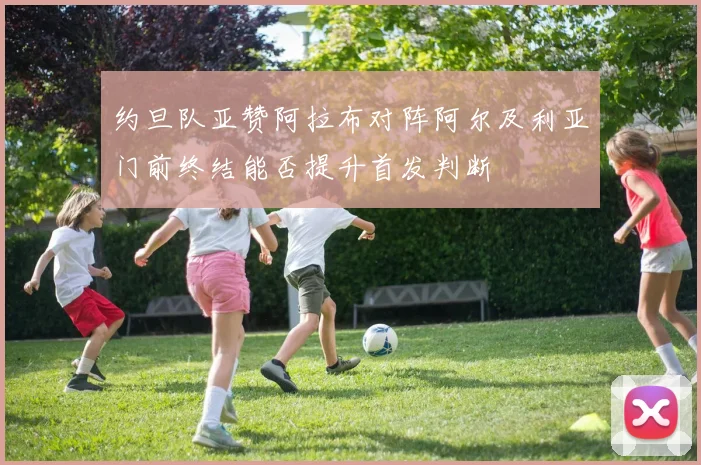 约旦队亚赞阿拉布对阵阿尔及利亚门前终结能否提升首发判断