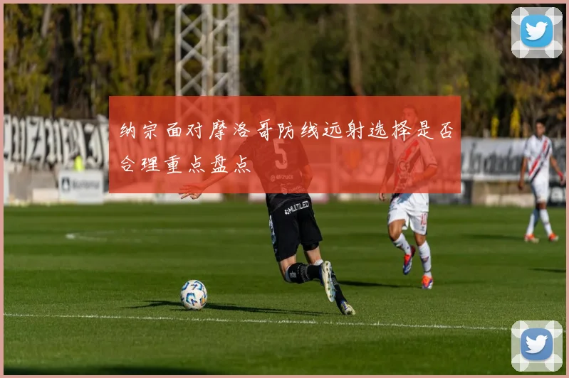 纳宗面对摩洛哥防线远射选择是否合理重点盘点