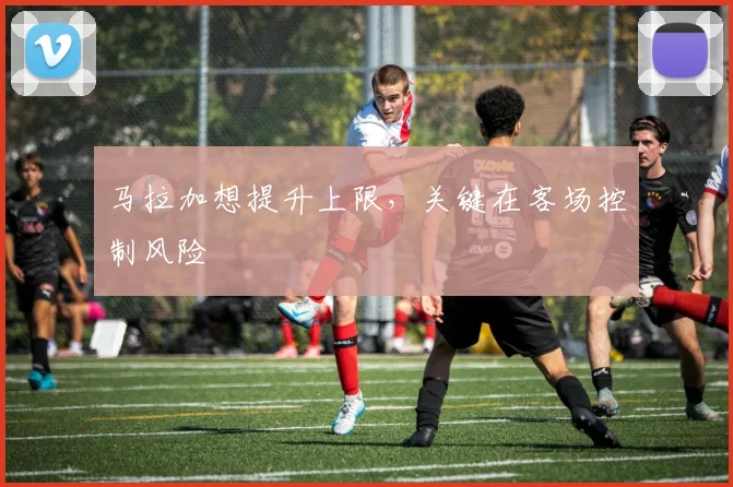 马拉加想提升上限,关键在客场控制风险