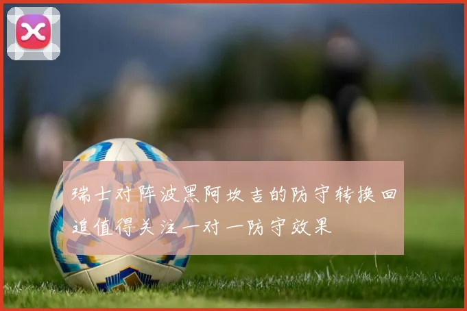 瑞士对阵波黑阿坎吉的防守转换回追值得关注一对一防守效果