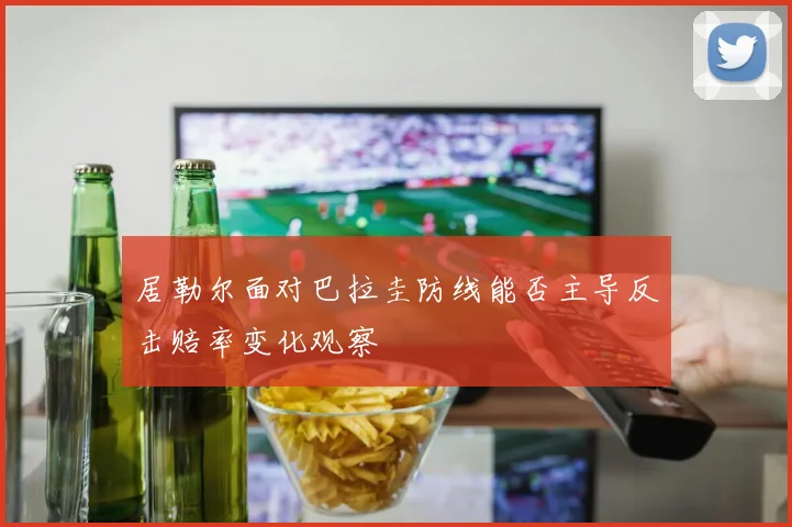 居勒尔面对巴拉圭防线能否主导反击赔率变化观察