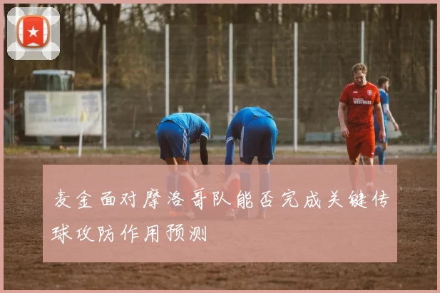 麦金面对摩洛哥队能否完成关键传球攻防作用预测