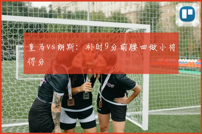皇马vs朗斯：补时9分前腰回做小将得分