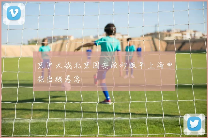 京沪大战北京国安读秒扳平上海申花出线悬念