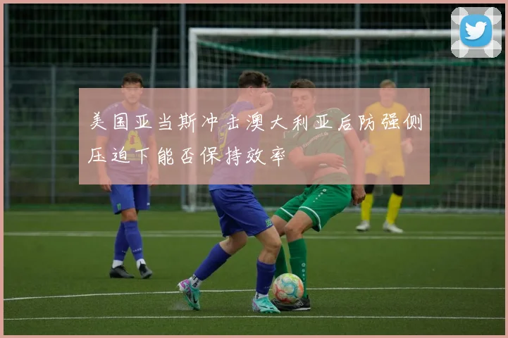 美国亚当斯冲击澳大利亚后防强侧压迫下能否保持效率