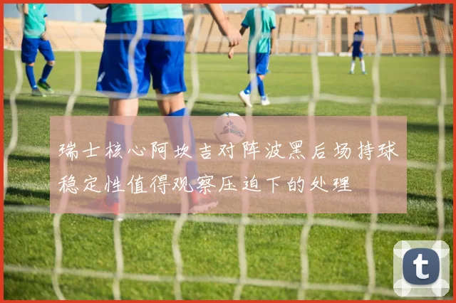 瑞士核心阿坎吉对阵波黑后场持球稳定性值得观察压迫下的处理