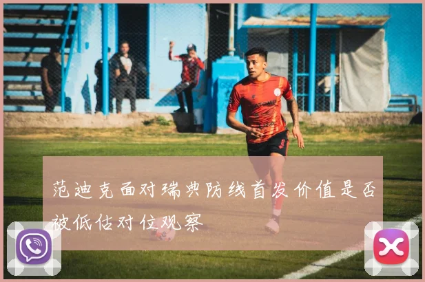 范迪克面对瑞典防线首发价值是否被低估对位观察
